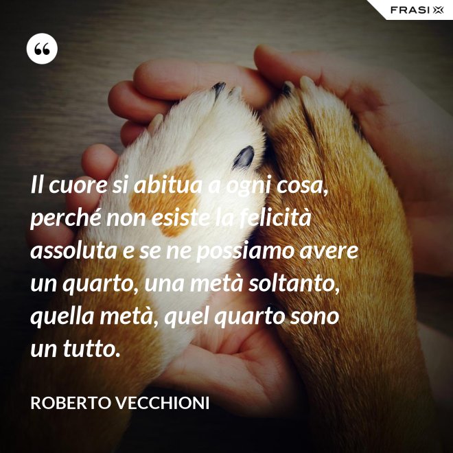 Il cuore si abitua a ogni cosa, perché non esiste la felicità assoluta e se ne possiamo avere un quarto, una metà soltanto, quella metà, quel quarto sono un tutto. - Roberto Vecchioni