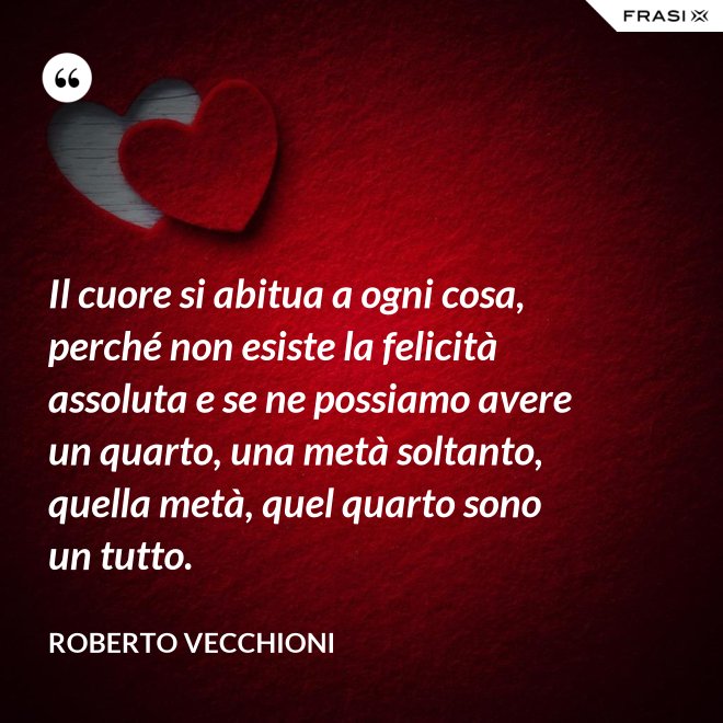 Il cuore si abitua a ogni cosa, perché non esiste la felicità assoluta e se ne possiamo avere un quarto, una metà soltanto, quella metà, quel quarto sono un tutto. - Roberto Vecchioni