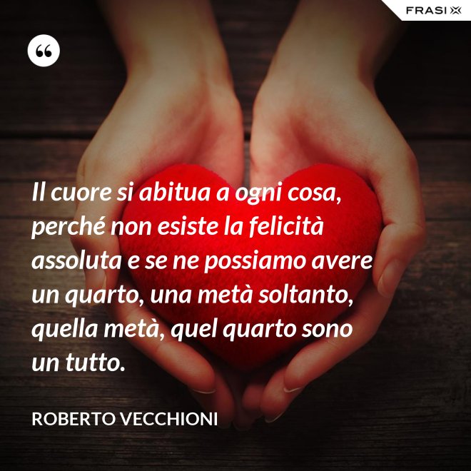 Il cuore si abitua a ogni cosa, perché non esiste la felicità assoluta e se ne possiamo avere un quarto, una metà soltanto, quella metà, quel quarto sono un tutto. - Roberto Vecchioni
