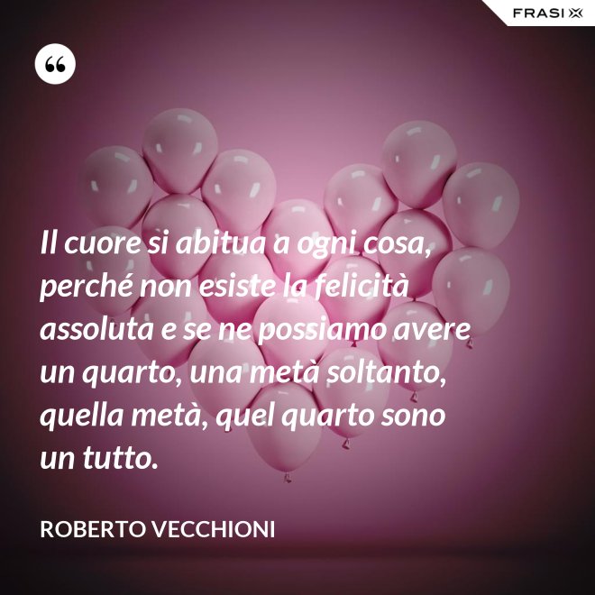 Il cuore si abitua a ogni cosa, perché non esiste la felicità assoluta e se ne possiamo avere un quarto, una metà soltanto, quella metà, quel quarto sono un tutto. - Roberto Vecchioni