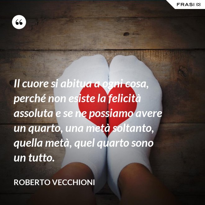 Il cuore si abitua a ogni cosa, perché non esiste la felicità assoluta e se ne possiamo avere un quarto, una metà soltanto, quella metà, quel quarto sono un tutto. - Roberto Vecchioni