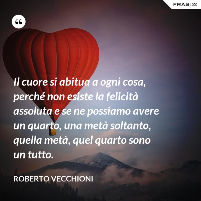 Il cuore si abitua a ogni cosa, perché non esiste la felicità assoluta e se ne possiamo avere un quarto, una metà soltanto, quella metà, quel quarto sono un tutto. - Roberto Vecchioni