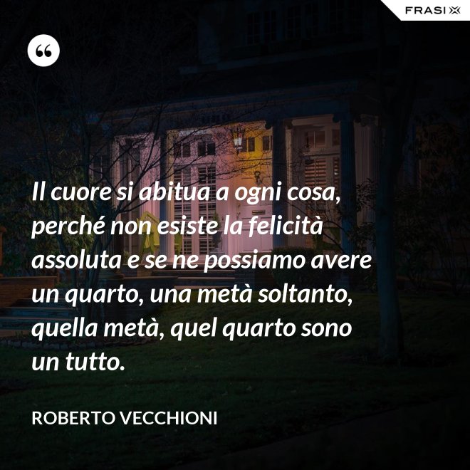 Il cuore si abitua a ogni cosa, perché non esiste la felicità assoluta e se ne possiamo avere un quarto, una metà soltanto, quella metà, quel quarto sono un tutto. - Roberto Vecchioni