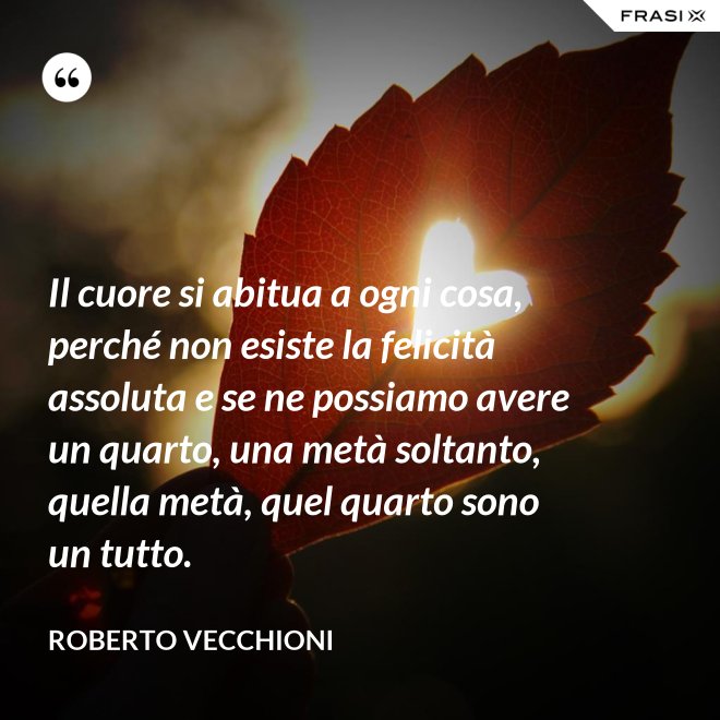 Il cuore si abitua a ogni cosa, perché non esiste la felicità assoluta e se ne possiamo avere un quarto, una metà soltanto, quella metà, quel quarto sono un tutto. - Roberto Vecchioni