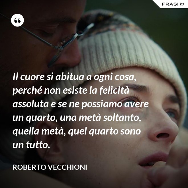 Il cuore si abitua a ogni cosa, perché non esiste la felicità assoluta e se ne possiamo avere un quarto, una metà soltanto, quella metà, quel quarto sono un tutto. - Roberto Vecchioni