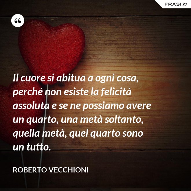 Il cuore si abitua a ogni cosa, perché non esiste la felicità assoluta e se ne possiamo avere un quarto, una metà soltanto, quella metà, quel quarto sono un tutto. - Roberto Vecchioni