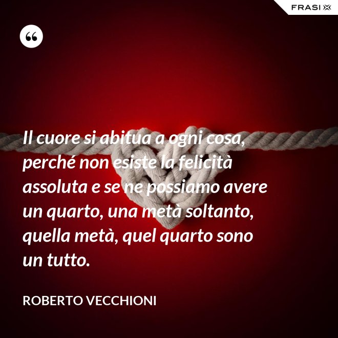 Il cuore si abitua a ogni cosa, perché non esiste la felicità assoluta e se ne possiamo avere un quarto, una metà soltanto, quella metà, quel quarto sono un tutto. - Roberto Vecchioni
