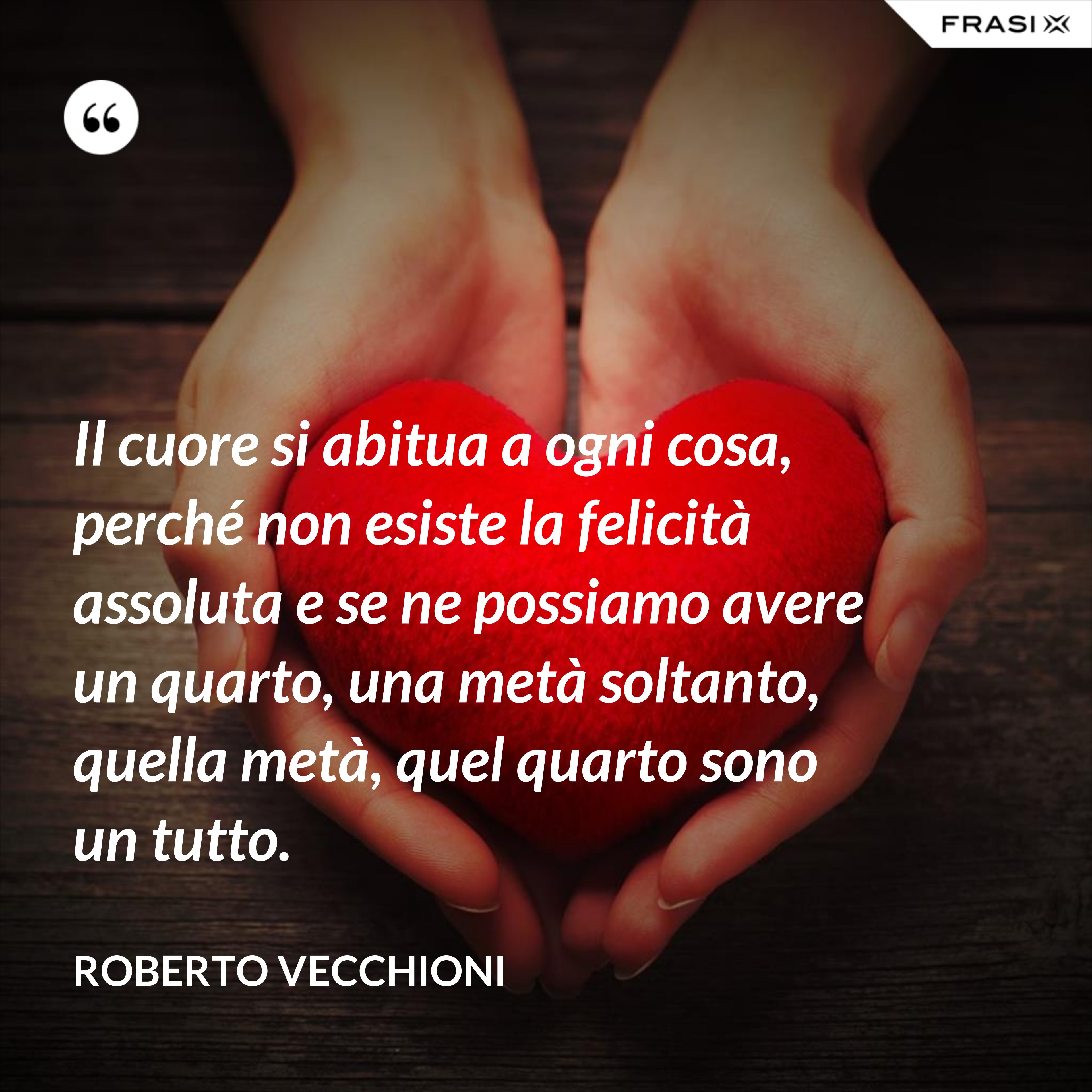 Il cuore si abitua a ogni cosa, perché non esiste la felicità assoluta e se ne possiamo avere un quarto, una metà soltanto, quella metà, quel quarto sono un tutto. - Roberto Vecchioni