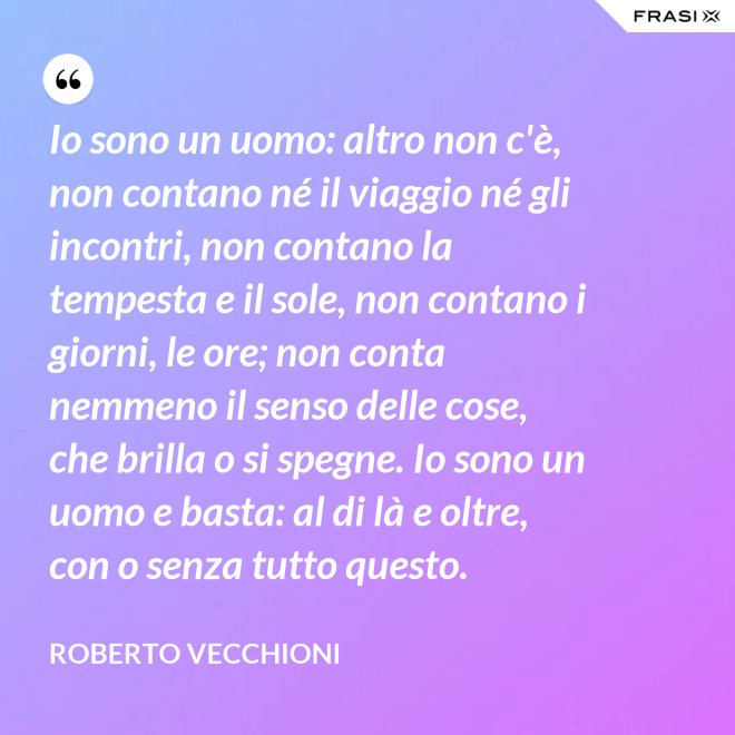 Io sono un uomo: altro non c'è, non contano né il viaggio né gli incontri, non contano la tempesta e il sole, non contano i giorni, le ore; non conta nemmeno il senso delle cose, che brilla o si spegne. Io sono un uomo e basta: al di là e oltre, con o senza tutto questo. - Roberto Vecchioni