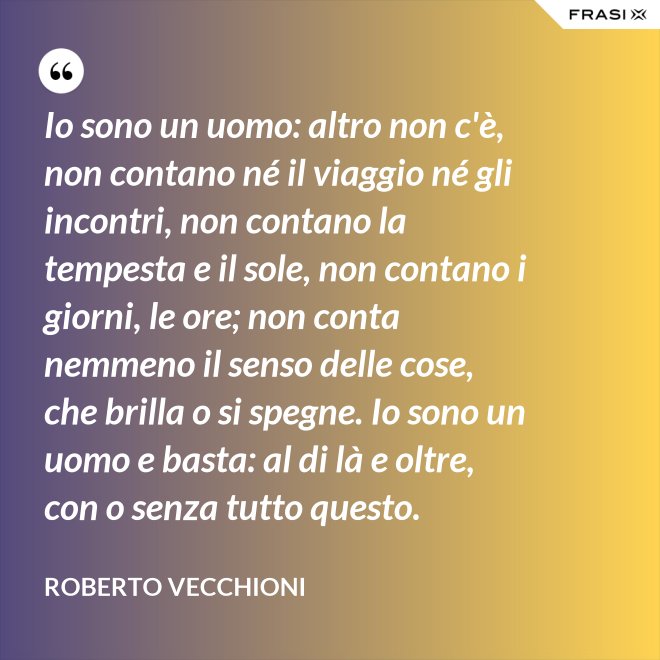 Io sono un uomo: altro non c'è, non contano né il viaggio né gli incontri, non contano la tempesta e il sole, non contano i giorni, le ore; non conta nemmeno il senso delle cose, che brilla o si spegne. Io sono un uomo e basta: al di là e oltre, con o senza tutto questo. - Roberto Vecchioni