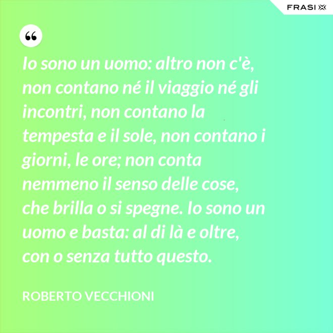 Io sono un uomo: altro non c'è, non contano né il viaggio né gli incontri, non contano la tempesta e il sole, non contano i giorni, le ore; non conta nemmeno il senso delle cose, che brilla o si spegne. Io sono un uomo e basta: al di là e oltre, con o senza tutto questo. - Roberto Vecchioni