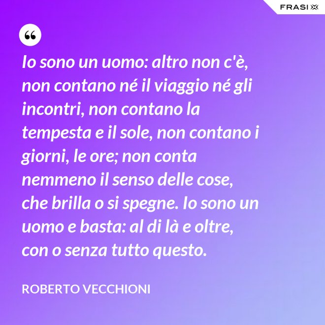 Io sono un uomo: altro non c'è, non contano né il viaggio né gli incontri, non contano la tempesta e il sole, non contano i giorni, le ore; non conta nemmeno il senso delle cose, che brilla o si spegne. Io sono un uomo e basta: al di là e oltre, con o senza tutto questo. - Roberto Vecchioni