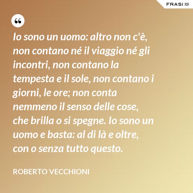 Io sono un uomo: altro non c'è, non contano né il viaggio né gli incontri, non contano la tempesta e il sole, non contano i giorni, le ore; non conta nemmeno il senso delle cose, che brilla o si spegne. Io sono un uomo e basta: al di là e oltre, con o senza tutto questo. - Roberto Vecchioni