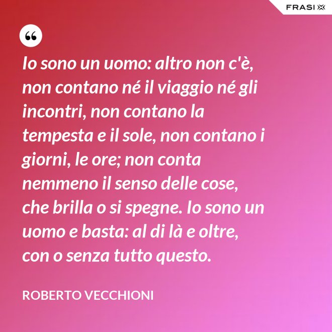 Io sono un uomo: altro non c'è, non contano né il viaggio né gli incontri, non contano la tempesta e il sole, non contano i giorni, le ore; non conta nemmeno il senso delle cose, che brilla o si spegne. Io sono un uomo e basta: al di là e oltre, con o senza tutto questo. - Roberto Vecchioni