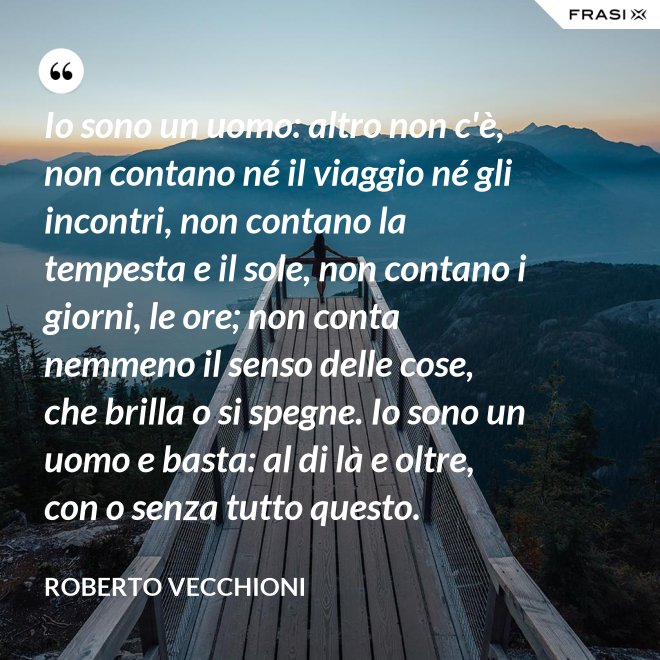 Io sono un uomo: altro non c'è, non contano né il viaggio né gli incontri, non contano la tempesta e il sole, non contano i giorni, le ore; non conta nemmeno il senso delle cose, che brilla o si spegne. Io sono un uomo e basta: al di là e oltre, con o senza tutto questo. - Roberto Vecchioni