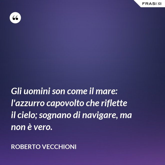 Gli uomini son come il mare: l'azzurro capovolto che riflette il cielo; sognano di navigare, ma non è vero. - Roberto Vecchioni
