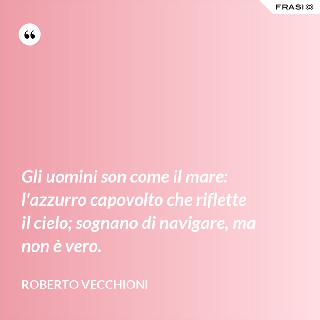 Gli uomini son come il mare: l'azzurro capovolto che riflette il cielo; sognano di navigare, ma non è vero. - Roberto Vecchioni