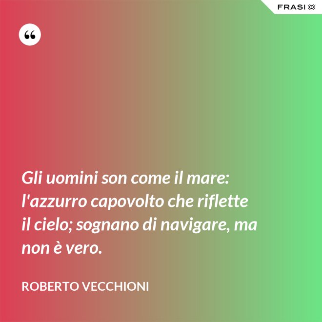 Gli uomini son come il mare: l'azzurro capovolto che riflette il cielo; sognano di navigare, ma non è vero. - Roberto Vecchioni