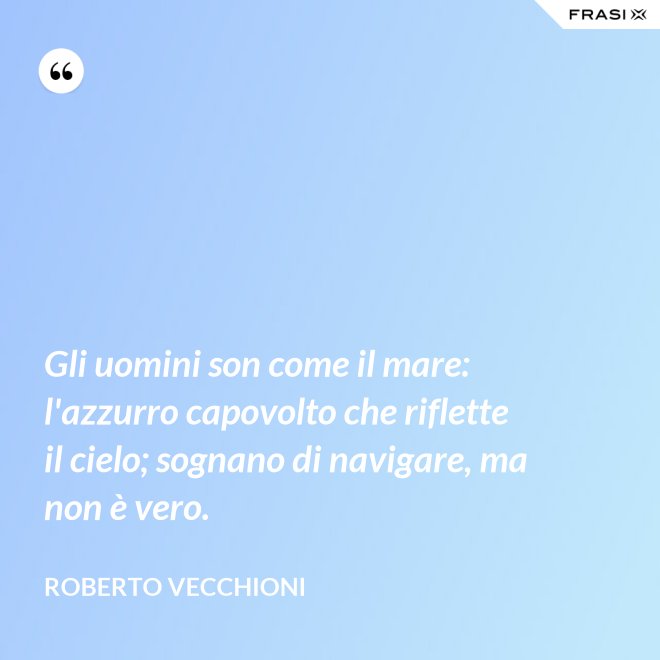 Gli uomini son come il mare: l'azzurro capovolto che riflette il cielo; sognano di navigare, ma non è vero. - Roberto Vecchioni