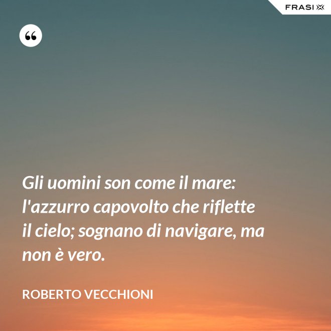Gli uomini son come il mare: l'azzurro capovolto che riflette il cielo; sognano di navigare, ma non è vero. - Roberto Vecchioni