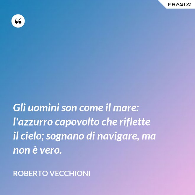 Gli uomini son come il mare: l'azzurro capovolto che riflette il cielo; sognano di navigare, ma non è vero. - Roberto Vecchioni