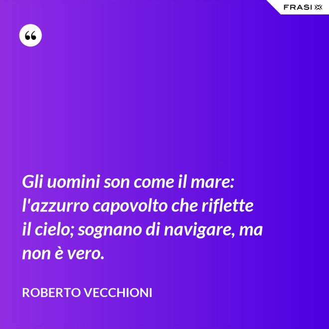 Gli uomini son come il mare: l'azzurro capovolto che riflette il cielo; sognano di navigare, ma non è vero. - Roberto Vecchioni