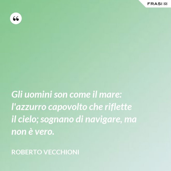 Gli uomini son come il mare: l'azzurro capovolto che riflette il cielo; sognano di navigare, ma non è vero. - Roberto Vecchioni