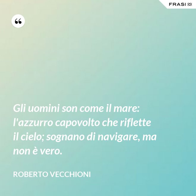 Gli uomini son come il mare: l'azzurro capovolto che riflette il cielo; sognano di navigare, ma non è vero. - Roberto Vecchioni