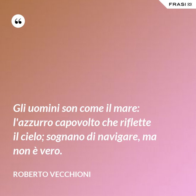 Gli uomini son come il mare: l'azzurro capovolto che riflette il cielo; sognano di navigare, ma non è vero. - Roberto Vecchioni