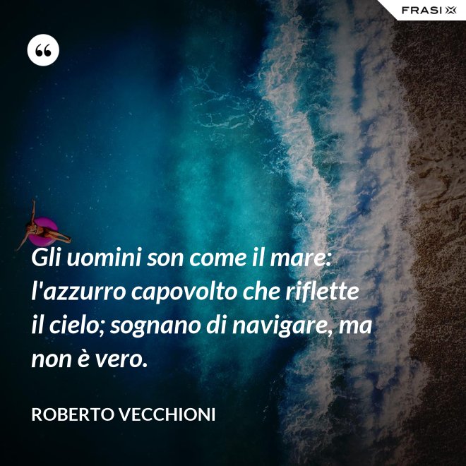 Gli uomini son come il mare: l'azzurro capovolto che riflette il cielo; sognano di navigare, ma non è vero. - Roberto Vecchioni