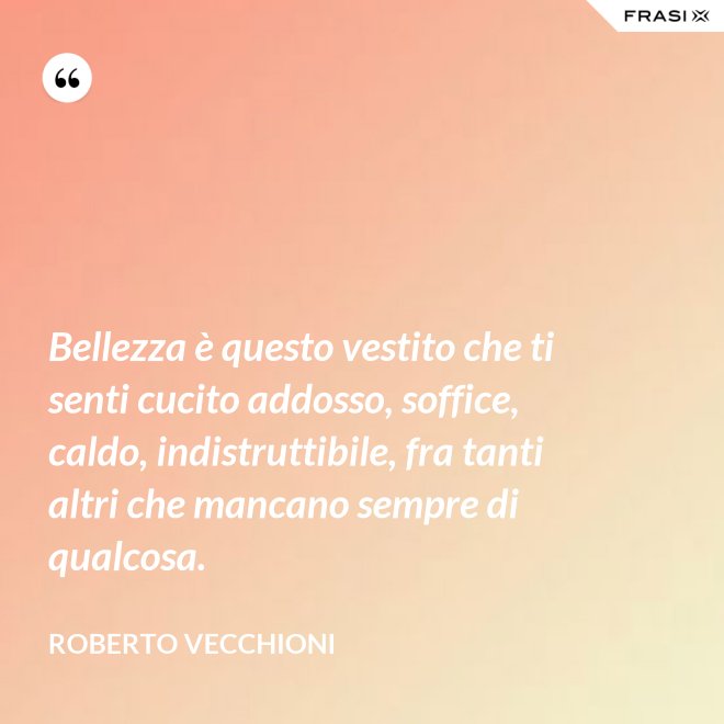 Bellezza è questo vestito che ti senti cucito addosso, soffice, caldo, indistruttibile, fra tanti altri che mancano sempre di qualcosa. - Roberto Vecchioni