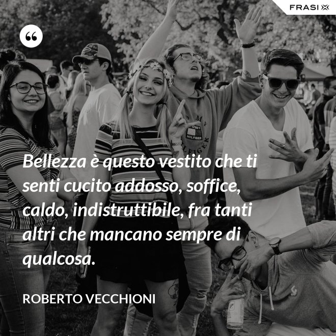 Bellezza è questo vestito che ti senti cucito addosso, soffice, caldo, indistruttibile, fra tanti altri che mancano sempre di qualcosa. - Roberto Vecchioni