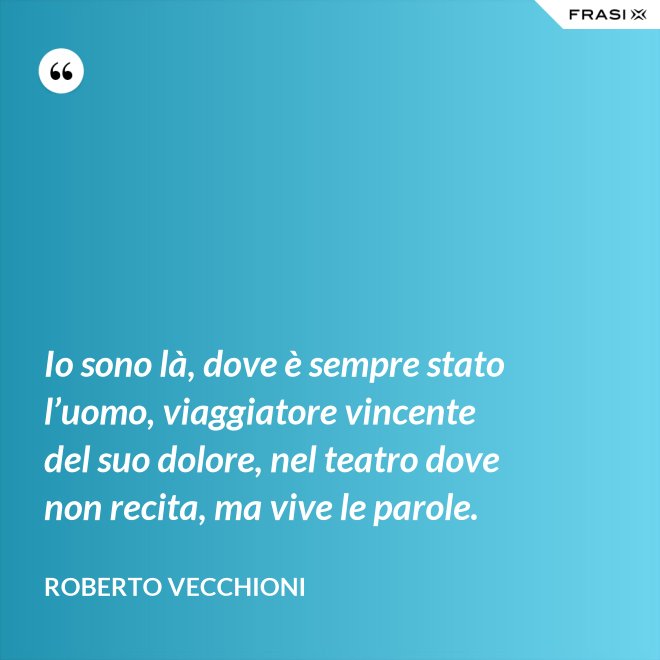 Io sono là, dove è sempre stato l’uomo, viaggiatore vincente del suo dolore, nel teatro dove non recita, ma vive le parole. - Roberto Vecchioni