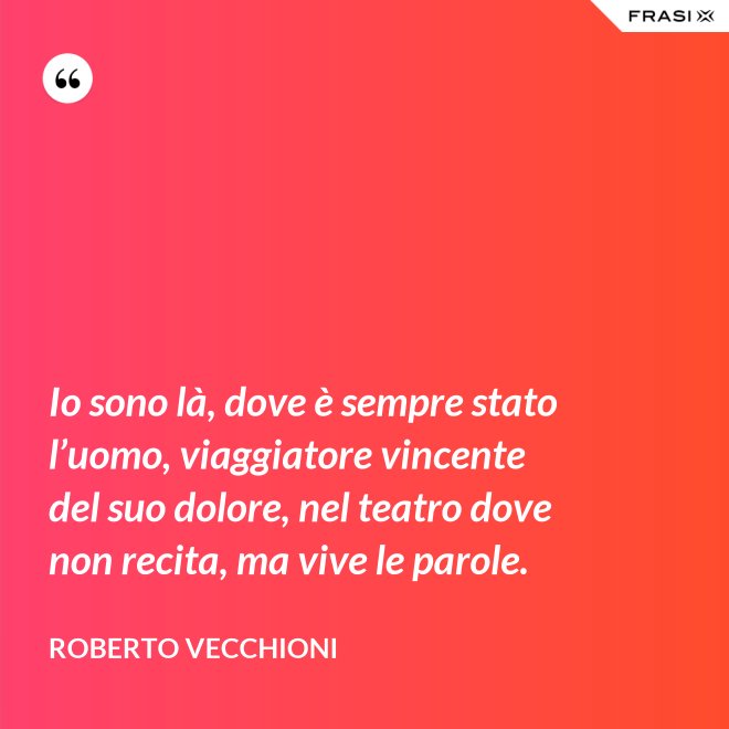 Io sono là, dove è sempre stato l’uomo, viaggiatore vincente del suo dolore, nel teatro dove non recita, ma vive le parole. - Roberto Vecchioni