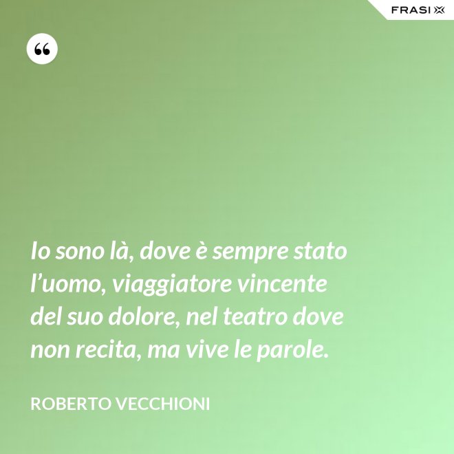 Io sono là, dove è sempre stato l’uomo, viaggiatore vincente del suo dolore, nel teatro dove non recita, ma vive le parole. - Roberto Vecchioni