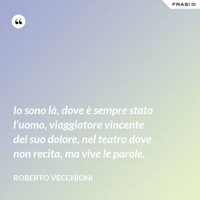 Io sono là, dove è sempre stato l’uomo, viaggiatore vincente del suo dolore, nel teatro dove non recita, ma vive le parole. - Roberto Vecchioni