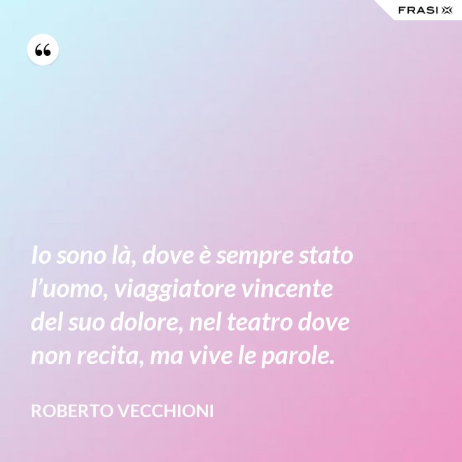 Io sono là, dove è sempre stato l’uomo, viaggiatore vincente del suo dolore, nel teatro dove non recita, ma vive le parole. - Roberto Vecchioni