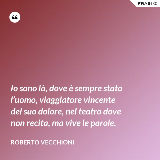Io sono là, dove è sempre stato l’uomo, viaggiatore vincente del suo dolore, nel teatro dove non recita, ma vive le parole. - Roberto Vecchioni
