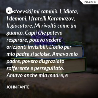Dostoevskij mi cambiò. L'idiota, I demoni, I fratelli Karamazov, Il giocatore. Mi rivoltò come un guanto. Capii che potevo respirare, potevo vedere orizzonti invisibili. L'odio per mio padre si sciolse. Amavo mio padre, povero disgraziato sofferente e perseguitato. Amavo anche mia madre, e tutta la mia famiglia. Era tempo di diventare uomo, di lasciare San Elmo e andarmene nel mondo. Volevo pensare e sentirmi come Dostoevskij. Volevo scrivere. - John Fante