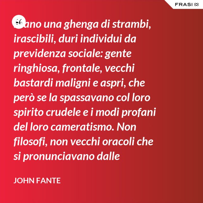 Erano una ghenga di strambi, irascibili, duri individui da previdenza sociale: gente ringhiosa, frontale, vecchi bastardi maligni e aspri, che però se la spassavano col loro spirito crudele e i modi profani del loro cameratismo. Non filosofi, non vecchi oracoli che si pronunciavano dalle profondità della loro esperienza della vita; ma soltanto vecchi che ammazzavano il tempo, in attesa che l’orologio si scaricasse. Mio padre era uno di loro. - John Fante