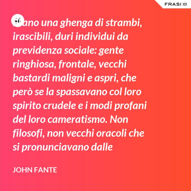 Erano una ghenga di strambi, irascibili, duri individui da previdenza sociale: gente ringhiosa, frontale, vecchi bastardi maligni e aspri, che però se la spassavano col loro spirito crudele e i modi profani del loro cameratismo. Non filosofi, non vecchi oracoli che si pronunciavano dalle profondità della loro esperienza della vita; ma soltanto vecchi che ammazzavano il tempo, in attesa che l’orologio si scaricasse. Mio padre era uno di loro. - John Fante