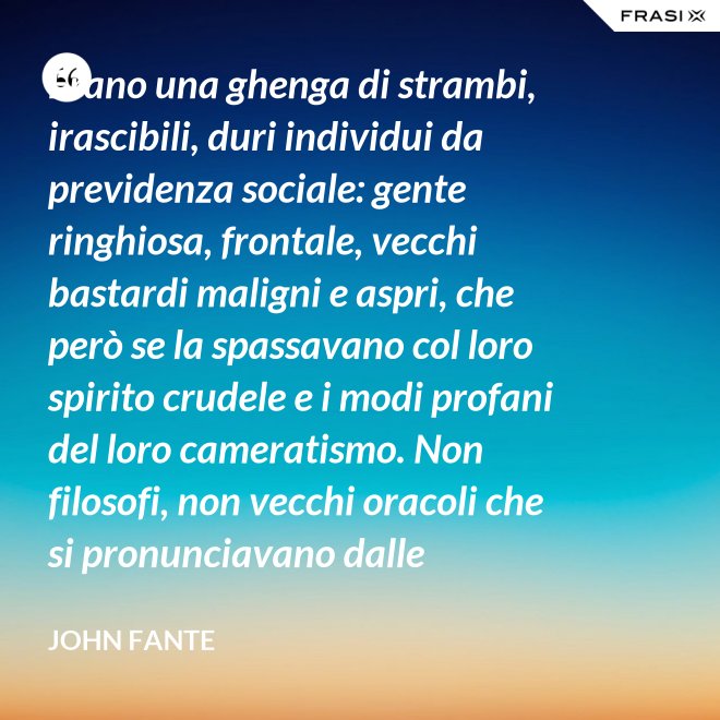 Erano una ghenga di strambi, irascibili, duri individui da previdenza sociale: gente ringhiosa, frontale, vecchi bastardi maligni e aspri, che però se la spassavano col loro spirito crudele e i modi profani del loro cameratismo. Non filosofi, non vecchi oracoli che si pronunciavano dalle profondità della loro esperienza della vita; ma soltanto vecchi che ammazzavano il tempo, in attesa che l’orologio si scaricasse. Mio padre era uno di loro. - John Fante