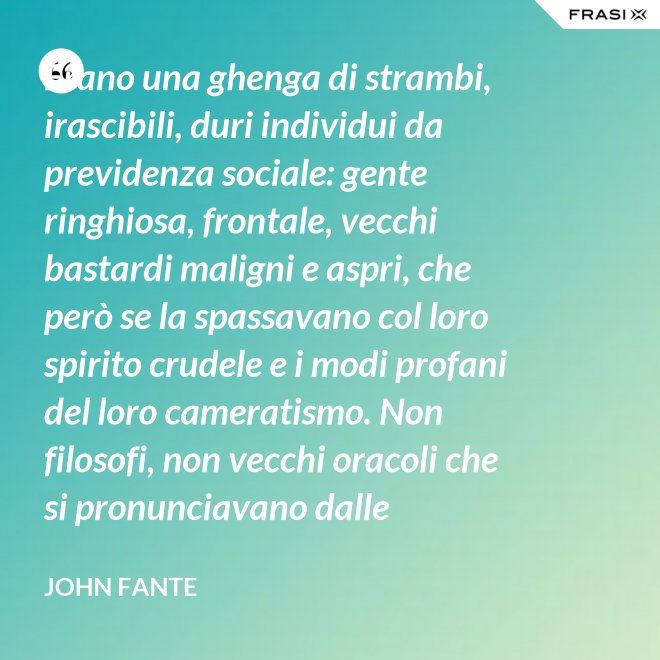 Erano una ghenga di strambi, irascibili, duri individui da previdenza sociale: gente ringhiosa, frontale, vecchi bastardi maligni e aspri, che però se la spassavano col loro spirito crudele e i modi profani del loro cameratismo. Non filosofi, non vecchi oracoli che si pronunciavano dalle profondità della loro esperienza della vita; ma soltanto vecchi che ammazzavano il tempo, in attesa che l’orologio si scaricasse. Mio padre era uno di loro. - John Fante