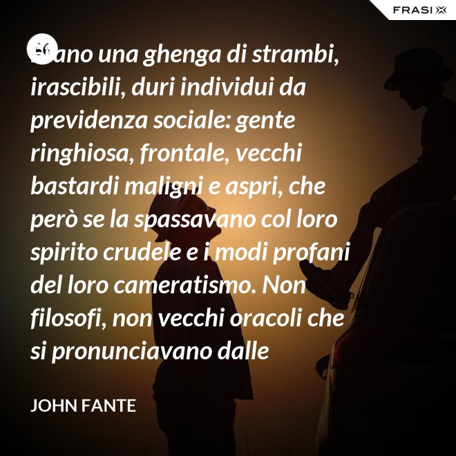 Erano una ghenga di strambi, irascibili, duri individui da previdenza sociale: gente ringhiosa, frontale, vecchi bastardi maligni e aspri, che però se la spassavano col loro spirito crudele e i modi profani del loro cameratismo. Non filosofi, non vecchi oracoli che si pronunciavano dalle profondità della loro esperienza della vita; ma soltanto vecchi che ammazzavano il tempo, in attesa che l’orologio si scaricasse. Mio padre era uno di loro. - John Fante