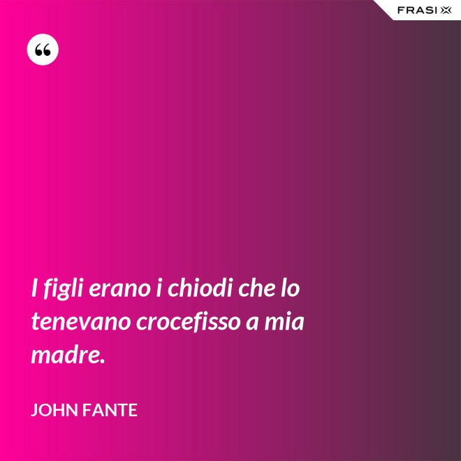 I figli erano i chiodi che lo tenevano crocefisso a mia madre. - John Fante