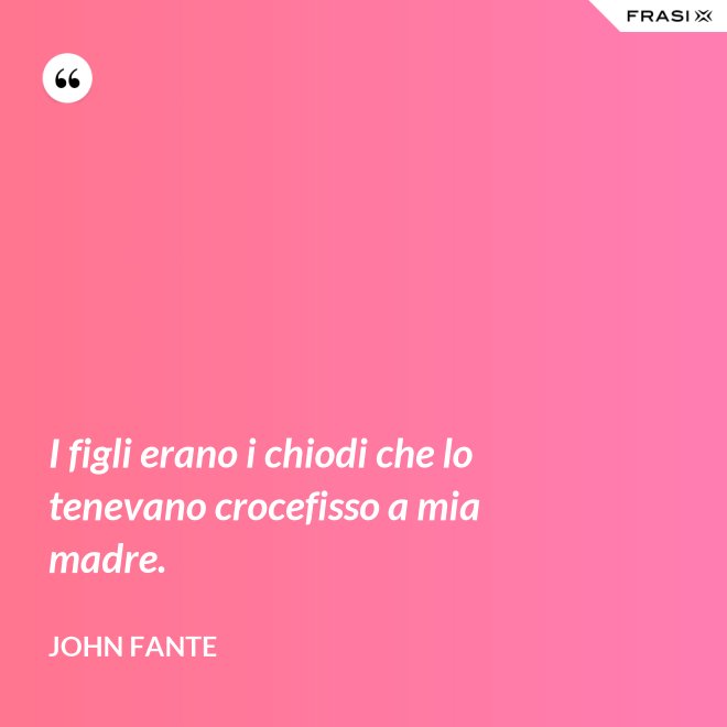 I figli erano i chiodi che lo tenevano crocefisso a mia madre. - John Fante
