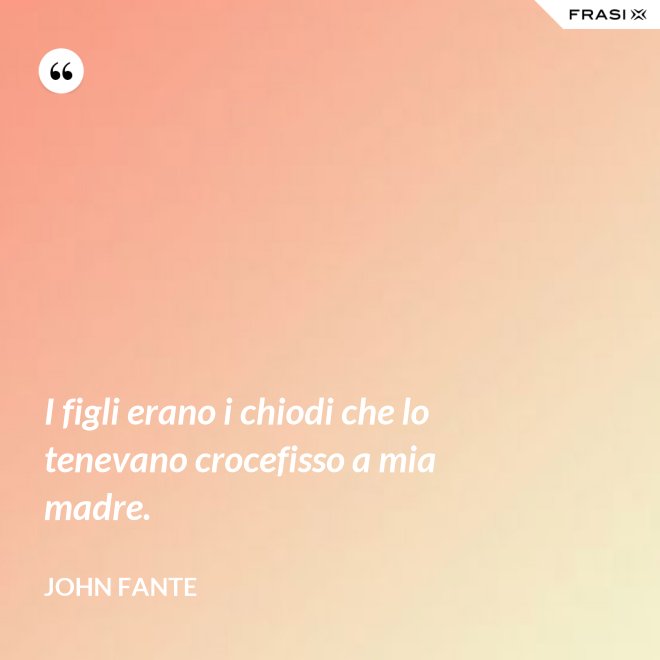 I figli erano i chiodi che lo tenevano crocefisso a mia madre. - John Fante