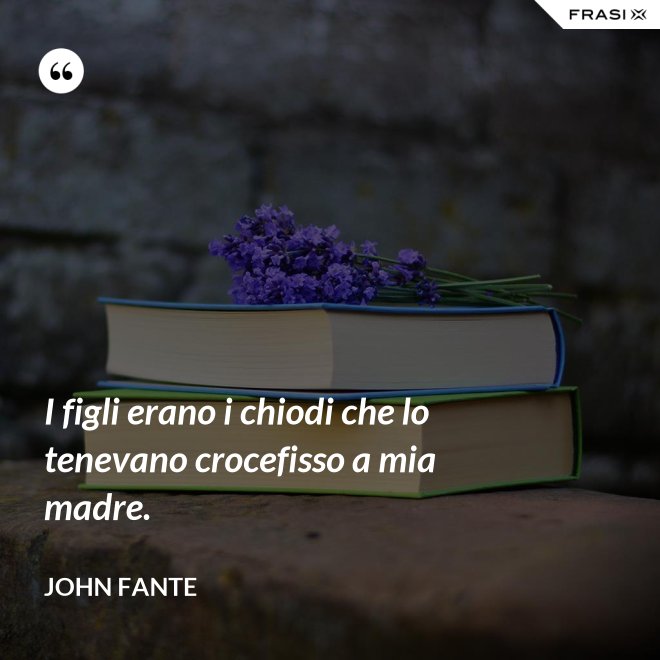 I figli erano i chiodi che lo tenevano crocefisso a mia madre. - John Fante