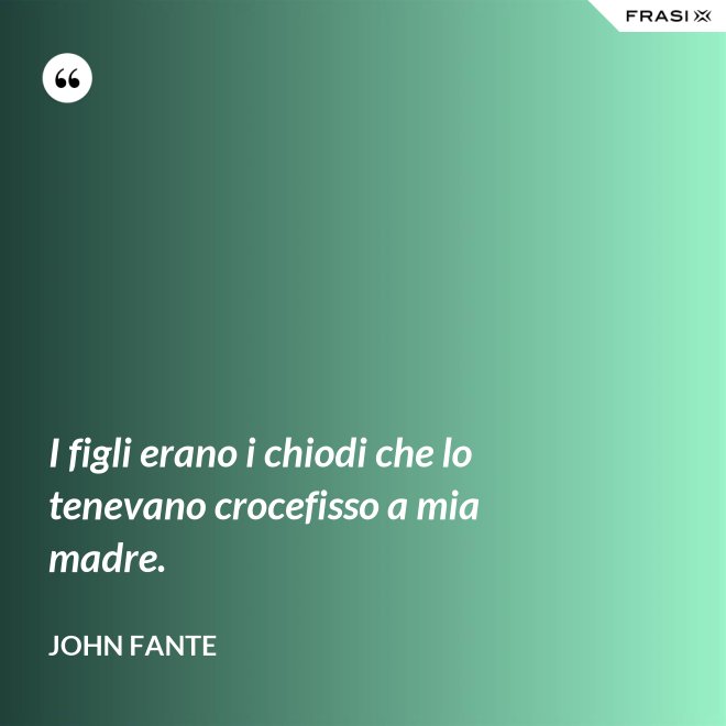 I figli erano i chiodi che lo tenevano crocefisso a mia madre. - John Fante
