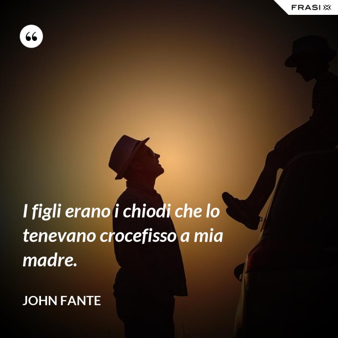 I figli erano i chiodi che lo tenevano crocefisso a mia madre. - John Fante